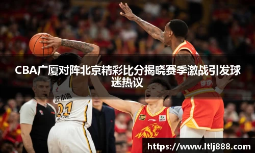 CBA广厦对阵北京精彩比分揭晓赛季激战引发球迷热议